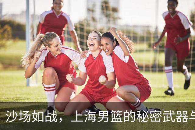 沙场如战，上海男篮的秘密武器与受伤小将的故事